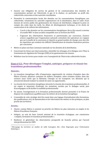 28
• Assurer une obligation de service de gestion et de communication des données de
consommation portant sur l’électricité, le gaz et la chaleur, en particulier au profit des
collectivités concernées et des autorités concédantes.
• Permettre la communication locale des données sur les consommations énergétiques aux
collectivités, notamment les autorités organisatrices de la distribution, dans le cadre d’une
mission de service public des gestionnaires de réseaux de distribution, intégrant la prise en
compte des coûts dans les tarifs, les délais de développement technique, et les droits de
conservation et de collecte des informations.
o L’accès à des données sur les consommations énergétiques devra être assuré a minima
à la maille IRIS7 et dans un délai compatible avec la révision des PCET.
o S’agissant des informations financières et patrimoniales par concession, d’autres
acteurs rappellent que l’organisation nationale centralisée des opérateurs ne s’appuie
pas sur la maille de la concession et répartit un grand nombre de charges avec des clés
de répartition qui rendent très difficile l’identification de données financières précises
par concession.
• Mettre en place une base commune nationale sur les données de la distribution.
• Concernant les Zones non interconnectées, intensifier les échanges et le dialogue avec l’Etat, la
Commission de régulation de l’énergie (CRE) et les gestionnaires de réseaux.
• Mobiliser tous les leviers pour tendre vers l’exemplarité de l’Etat et des collectivités locales.
ENJEU N°13 : Pour développer l’emploi, anticiper, préparer et réussir les
transitions professionnelles
PRINCIPES :
• La transition énergétique offre d’importantes opportunités de création d’emplois dans des
filières d’avenir, plusieurs centaines de milliers d’emplois, selon certaines études, dans des
secteurs aussi variés que la bâtiment, l’énergie ou les transports. Les décisions qui la
structurent doivent traduire la volonté de saisir ces opportunités.
• La réussite de la transition énergétique nécessite la réussite des transitions professionnelles. Il
est urgent et important d’anticiper les mutations sociales par le dialogue social, puis
d’accompagner et de faciliter la mobilité professionnelle.
• En amont, l’enseignement et la formation professionnelle doivent permettre à la France de
disposer de compétences qualifiées pour les métiers de la transition énergétique.
• L’ensemble de cette stratégie doit être mené dans une logique d’actualisation (des formations,
des qualifications, etc), de dynamisation et de valorisation des métiers et des pratiques, au plus
proche des territoires.
ACTIONS :
• Choisir, comme filières à soutenir en priorité, les filières les plus intensives en emploi et les
filières d’excellence française.
• Intégrer, au sein du futur Conseil national de la transition écologique, une commission
« emplois, formation et transition professionnelle ».
• Renforcer et généraliser les observatoires prospectifs de branche prévus par l’accord
interprofessionnel de 2009.
7 Découpage du territoire en mailles de taille homogène dits « Ilots Regroupés pour l'Information
Statistique »
 