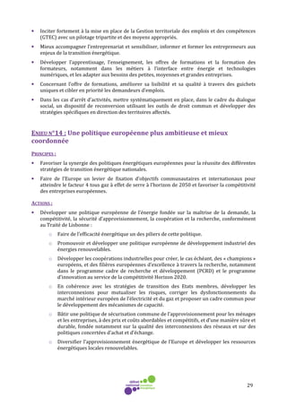 29
• Inciter fortement à la mise en place de la Gestion territoriale des emplois et des compétences
(GTEC) avec un pilotage tripartite et des moyens appropriés.
• Mieux accompagner l’entreprenariat et sensibiliser, informer et former les entrepreneurs aux
enjeux de la transition énergétique.
• Développer l’apprentissage, l’enseignement, les offres de formations et la formation des
formateurs, notamment dans les métiers à l’interface entre énergie et technologies
numériques, et les adapter aux besoins des petites, moyennes et grandes entreprises.
• Concernant l’offre de formations, améliorer sa lisibilité et sa qualité à travers des guichets
uniques et cibler en priorité les demandeurs d’emplois.
• Dans les cas d’arrêt d’activités, mettre systématiquement en place, dans le cadre du dialogue
social, un dispositif de reconversion utilisant les outils de droit commun et développer des
stratégies spécifiques en direction des territoires affectés.
ENJEU N°14 : Une politique européenne plus ambitieuse et mieux
coordonnée
PRINCIPES :
• Favoriser la synergie des politiques énergétiques européennes pour la réussite des différentes
stratégies de transition énergétique nationales.
• Faire de l’Europe un levier de fixation d’objectifs communautaires et internationaux pour
atteindre le facteur 4 tous gaz à effet de serre à l’horizon de 2050 et favoriser la compétitivité
des entreprises européennes.
ACTIONS :
• Développer une politique européenne de l’énergie fondée sur la maîtrise de la demande, la
compétitivité, la sécurité d’approvisionnement, la coopération et la recherche, conformément
au Traité de Lisbonne :
o Faire de l’efficacité énergétique un des piliers de cette politique.
o Promouvoir et développer une politique européenne de développement industriel des
énergies renouvelables.
o Développer les coopérations industrielles pour créer, le cas échéant, des « champions »
européens, et des filières européennes d’excellence à travers la recherche, notamment
dans le programme cadre de recherche et développement (PCRD) et le programme
d’innovation au service de la compétitivité Horizon 2020.
o En cohérence avec les stratégies de transition des Etats membres, développer les
interconnexions pour mutualiser les risques, corriger les dysfonctionnements du
marché intérieur européen de l’électricité et du gaz et proposer un cadre commun pour
le développement des mécanismes de capacité.
o Bâtir une politique de sécurisation commune de l’approvisionnement pour les ménages
et les entreprises, à des prix et coûts abordables et compétitifs, et d’une manière sûre et
durable, fondée notamment sur la qualité des interconnexions des réseaux et sur des
politiques concertées d’achat et d’échange.
o Diversifier l’approvisionnement énergétique de l’Europe et développer les ressources
énergétiques locales renouvelables.
 