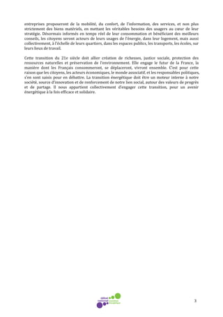 3
entreprises proposeront de la mobilité, du confort, de l’information, des services, et non plus
strictement des biens matériels, en mettant les véritables besoins des usagers au cœur de leur
stratégie. Désormais informés en temps réel de leur consommation et bénéficiant des meilleurs
conseils, les citoyens seront acteurs de leurs usages de l’énergie, dans leur logement, mais aussi
collectivement, à l’échelle de leurs quartiers, dans les espaces publics, les transports, les écoles, sur
leurs lieux de travail.
Cette transition du 21e siècle doit allier création de richesses, justice sociale, protection des
ressources naturelles et préservation de l’environnement. Elle engage le futur de la France, la
manière dont les Français consommeront, se déplaceront, vivront ensemble. C’est pour cette
raison que les citoyens, les acteurs économiques, le monde associatif, et les responsables politiques,
s’en sont saisis pour en débattre. La transition énergétique doit être un moteur interne à notre
société, source d’innovation et de renforcement de notre lien social, autour des valeurs de progrès
et de partage. Il nous appartient collectivement d’engager cette transition, pour un avenir
énergétique à la fois efficace et solidaire.
 