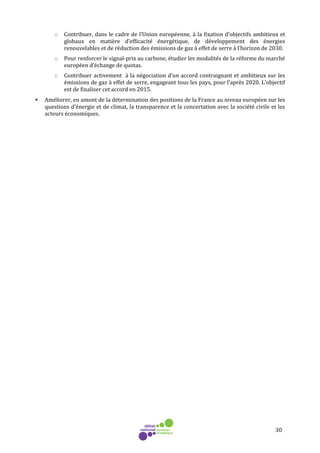 30
o Contribuer, dans le cadre de l’Union européenne, à la fixation d’objectifs ambitieux et
globaux en matière d’efficacité énergétique, de développement des énergies
renouvelables et de réduction des émissions de gaz à effet de serre à l’horizon de 2030.
o Pour renforcer le signal-prix au carbone, étudier les modalités de la réforme du marché
européen d’échange de quotas.
o Contribuer activement à la négociation d’un accord contraignant et ambitieux sur les
émissions de gaz à effet de serre, engageant tous les pays, pour l’après 2020. L’objectif
est de finaliser cet accord en 2015.
• Améliorer, en amont de la détermination des positions de la France au niveau européen sur les
questions d’énergie et de climat, la transparence et la concertation avec la société civile et les
acteurs économiques.
 