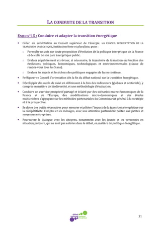 31
LA CONDUITE DE LA TRANSITION
ENJEU N°15 : Conduire et adapter la transition énergétique
• Créer, en substitution au Conseil supérieur de l’énergie, un CONSEIL D’ORIENTATION DE LA
TRANSITION ENERGETIQUE, institution forte et pluraliste, pour :
o Formuler un avis sur toute proposition d’évolution de la politique énergétique de la France
et de celle de son parc énergétique public.
o Evaluer régulièrement et réviser, si nécessaire, la trajectoire de transition en fonction des
évolutions politiques, économiques, technologiques et environnementales (clause de
rendez-vous tous les 5 ans).
o Evaluer les succès et les échecs des politiques engagées de façon continue.
• Préfigurer ce Conseil d’orientation dès la fin du débat national sur la transition énergétique.
• Développer des outils de suivi en définissant à la fois des indicateurs (globaux et sectoriels), y
compris en matière de biodiversité, et une méthodologie d’évaluation.
• Conduire un exercice prospectif partagé et éclairé par des scénarios macro-économiques de la
France et de l’Europe, des modélisations micro-économiques et des études
multicritères s’appuyant sur les méthodes partenariales du Commissariat général à la stratégie
et à la prospective.
• Se doter des outils nécessaires pour mesurer et piloter l’impact de la transition énergétique sur
la compétitivité, l’emploi et les ménages, avec une attention particulière portée aux petites et
moyennes entreprises.
• Poursuivre le dialogue avec les citoyens, notamment avec les jeunes et les personnes en
situation précaire, qui ne sont pas entrées dans le débat, en matière de politique énergétique.
 
