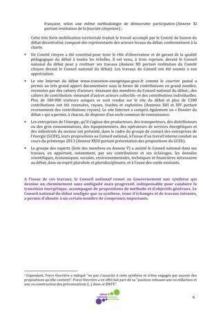 6
française, selon une même méthodologie de démocratie participative (Annexe XI
portant restitution de la Journée citoyenne) ;
Cette très forte mobilisation territoriale traduit le travail accompli par le Comité de liaison du
débat décentralisé, composé des représentants des acteurs locaux du débat, conformément à la
charte.
• Un Comité citoyen a été constitué pour tenir le rôle d’observateur et de garant de la qualité
pédagogique du débat à toutes les échelles. Il est venu, à trois reprises, devant le Conseil
national du débat pour y restituer ses travaux (Annexe XII portant restitution du Comité
citoyen devant le Conseil national du débat). Les travaux du Conseil ont été soumis à son
appréciation.
• Le site Internet du débat www.transition-energetique.gouv.fr comme le courrier postal a
permis un très grand apport documentaire sous la forme de contributions en grand nombre,
recensées par des cahiers d’acteurs -émanant des membres du Conseil national du débat-, des
cahiers de contribution -émanant d’autres acteurs collectifs- et des contributions individuelles.
Plus de 300 000 visiteurs uniques se sont rendus sur le site du débat et plus de 1200
contributions ont été recensées, reçues, tracées et exploitées (Annexes XIII et XIV portant
recensement des contributions reçues). Le site Internet a compris également un « Dossier du
débat » qui a permis, à chacun, de disposer d’un socle commun de connaissance.
• Les entreprises de l’énergie, qu’il s’agisse des producteurs, des transporteurs, des distributeurs
ou des gros consommateurs, des équipementiers, des opérateurs de services énergétiques et
des industriels du secteur ont présenté, dans le cadre du groupe de contact des entreprises de
l’énergie (GCEE), leurs propositions au Conseil national, à l’issue d’un travail intense conduit au
cours du printemps 2013 (Annexe XXIII portant présentation des propositions du GCEE).
• Le groupe des experts (liste des membres en Annexe V) a assisté le Conseil national dans ses
travaux, en apportant, notamment, par ses contributions et ses éclairages, les données
scientifiques, économiques, sociales, environnementales, techniques et financières nécessaires
au débat, dans un esprit pluraliste et pluridisciplinaire, et à l’aune des outils existants.
A l’issue de ces travaux, le Conseil national1 remet au Gouvernement une synthèse qui
dessine un cheminement sans ambiguïté mais progressif, indispensable pour conduire la
transition énergétique, accompagné de propositions de méthode et d’objectifs généraux. Le
Conseil national du débat souligne que sa synthèse, issue d’échanges et de travaux intenses,
a permis d’aboutir à un certain nombre de compromis importants.
1 Cependant, Force Ouvrière a indiqué "ne pas s’associer à cette synthèse et n’être engagée par aucune des
propositions qu'elle contient". Force Ouvrière a en effet fait part de sa "position refusant une co-rédaction et
une co-construction des préconisations [...] dans ce DNTE".
 