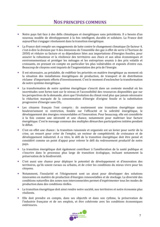7
NOS PRINCIPES COMMUNS
• Notre pays fait face à des défis climatiques et énergétiques sans précédents. Il a besoin d'un
nouveau modèle de développement à la fois intelligent, durable et solidaire. La France doit
aujourd’hui s’engager résolument dans la transition énergétique.
• La France doit remplir ses engagements de lutte contre le changement climatique (le facteur 4,
c’est-à-dire la division par 4 des émissions de l’ensemble des gaz à effet de serre à l’horizon de
2050) et réduire sa facture et sa dépendance liées aux importations d’énergies fossiles, pour
assurer la robustesse et la résilience des territoires aux chocs et aux aléas économiques et
environnementaux et protéger les ménages et les entreprises soumis à des prix volatils et
croissants, en prenant en compte en particulier les plus vulnérables et exposés d’entre eux.
Beaucoup de citoyens sont inquiets de l’augmentation des prix de l’énergie.
• Il est nécessaire, au préalable, de redéfinir les priorités en matière énergétique au moment où
la situation des installations énergétiques de production, de transport et de distribution
réclame d’importants efforts d’investissement. C’est le moment d’enclencher la transformation
de notre système énergétique.
• La transformation de notre système énergétique s’inscrit dans un contexte mondial où les
incertitudes sont fortes tant sur le niveau et l’accessibilité des ressources disponibles que sur
les perspectives de la demande, alors que l’évolution du climat rend plus que jamais nécessaire
la réduction marquée de la consommation d’énergie d’origine fossile et la substitution
progressive d’énergie sans CO2.
• Les citoyens français l’ont compris : ils soutiennent une transition énergétique sans
bouleversement ni restriction, fondée sur l'efficacité et la sobriété énergétique, le
développement des énergies renouvelables et l’innovation. Pour beaucoup, elle est considérée
à la fois comme une nécessité et une chance, notamment pour maîtriser leur facture
énergétique. C’est le message commun des multiples démarches participatives initiées pendant
le débat.
• C’est en effet une chance : la transition raisonnée et organisée est un levier pour sortir de la
crise, un ressort pour créer de l’emploi, un vecteur de compétitivité, de croissance et de
développement industriel. A ce titre, le défi de la transition énergétique doit être pensé et
considéré comme un point d’appui pour relever le défi du redressement productif de notre
pays.
• La transition énergétique doit également contribuer à l’amélioration de la santé publique et
s’inscrire dans le processus plus large de transition écologique, incluant notamment la
préservation de la biodiversité.
• C’est aussi une chance pour déployer le potentiel de développement et d’innovation des
territoires, qu’ils soient ruraux ou urbains, et de créer les conditions du mieux vivre pour les
citoyens.
• Notamment, l’insularité et l’éloignement sont un atout pour développer des solutions
innovantes en matière de production d’énergies renouvelables et de stockage. La diversité des
conditions naturelles des zones non interconnectées permet d’expérimenter tous les modes de
production dans des conditions réelles.
• La transition énergétique doit ainsi rendre notre société, nos territoires et notre économie plus
résilients.
• Elle doit prendre en compte, dans ses objectifs et dans son rythme, la préservation de
l’industrie française et de ses emplois, et être cohérente avec les conditions économiques
extérieures.
 
