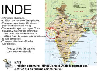 MAIS  1 religion commune l’Hindouisme (80% de la population),  c’est ça qui en fait une communauté.. INDE -1,2 milliards d’habitants. -au début : une myriade d’états princiers. -C’est un pays uni depuis 1½  siècles,    grâce aux britanniques (1858). -C’est un état indépendant depuis 63 ans -2 peuples, 2 histoires très différentes:    Sud Tamoul loin des envahisseurs    et Nord Aryen de langues indo européennes -28 états confédérés. -23 langues et écritures officielles. -4000 dialectes. Avec ça on ne fait pas une communauté nationale ! Gujarat 