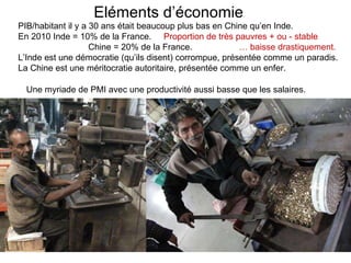 Eléments d’économie PIB/habitant il y a 30 ans était beaucoup plus bas en Chine qu’en Inde. En 2010  Inde = 10% de la France.  Proportion de très pauvres + ou - stable Chine = 20% de la France.  … baisse drastiquement. L’Inde est une démocratie (qu’ils disent) corrompue, présentée comme un paradis. La Chine est une méritocratie autoritaire, présentée comme un enfer. Une myriade de PMI avec une productivité aussi basse que les salaires. 