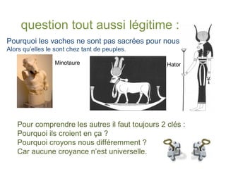 Pourquoi les vaches ne sont pas sacrées pour nous ?  Alors qu’elles le sont chez tant de peuples. Hator Minotaure question tout aussi légitime : Pour comprendre les autres il faut toujours 2 clés : Pourquoi ils croient en ça ? Pourquoi croyons nous différemment ? Car aucune croyance n’est universelle. 