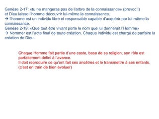 Genèse 2-17: «tu ne mangeras pas de l’arbre de la connaissance» (provoc !) et Dieu laisse l’homme découvrir lui-même la connaissance.   l’homme est un individu libre et responsable capable d’acquérir par lui-même la connaissance.  Genèse 2-19: «Que tout être vivant porte le nom que lui donnerait l’Homme»    Nommer est l’acte final de toute création. Chaque individu est chargé de parfaire la création de Dieu. Chaque Homme fait partie d’une caste, base de sa religion, son rôle est parfaitement défini à l’avance.  Il doit reproduire ce qu’ont fait ses ancêtres et le transmettre à ses enfants. (c’est en train de bien évoluer) 