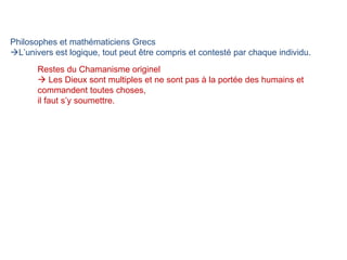 Philosophes et mathématiciens Grecs   L’univers est logique, tout peut être compris et contesté par chaque individu.  Restes du Chamanisme originel    Les Dieux sont multiples et ne sont pas à la portée des humains et commandent toutes choses,  il faut s’y soumettre. 