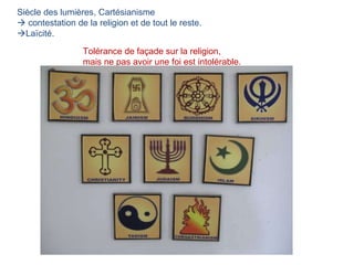 Siècle des lumières, Cartésianisme    contestation de la religion et de tout le reste.  Laïcité. Tolérance de façade sur la religion,  mais ne pas avoir une foi est intolérable. 