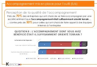 Accompagnement mis en place pour l’outil (5/6)
Perception de la qualité de l’accompagnement
Près de 70% des entreprises qui ont choisi de se faire accompagner par une
société estiment que l’accompagnement était suffisamment orienté terrain…
… contre près de 50% pour celles qui ont choisi de faire appel à des équipes
internes à l’entreprise
PAR DES ÉQUIPES INTERNES À VOTRE
ENTREPRISE
PAR UNE SOCIÉTÉ SPÉCIALISÉE
8
6
17
10
11
4
7
1
4
2
QUESTION 8 : L'ACCOMPAGNEMENT DONT VOUS AVEZ
BÉNÉFICIÉ ÉTAIT-IL SUFFISAMMENT ORIENTÉ TERRAIN ?
Oui tout à fait Oui pour partie Un peu Non pas vraiment Non pas du tout
La formation était dispensée :
 