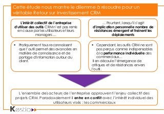 L’intérêt collectif de l’entreprise
d’utiliser des outils CRM n’est pas remis
en cause par les utilisateurs et leurs
managers …
… Pourtant, lorsqu’il s’agit
d’implication personnelle nombre de
résistances émergent et freinent les
déploiements
 Pratiquement tous reconnaissent
que l’outil permet des avancées en
matière de connaissance et de
partage d’information autour du
client.
 Cependant, les outils CRM ne sont
pas perçus comme indispensables
à la performance individuelle des
commerciaux…
Il en découle l’émergence de
critiques et de résistances envers
l’outil.
Cette étude nous montre le dilemme à résoudre pour un
véritable Retour sur Investissement CRM
L’ensemble des acteurs de l’entreprise approuvent l’enjeu collectif des
projets CRM. Paradoxalement il entre en conflit avec l’intérêt individuel des
utilisateurs visés : les commerciaux
 