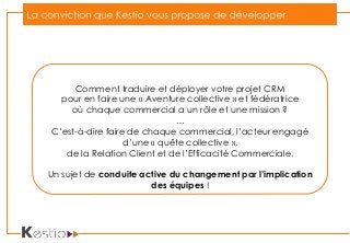 Comment traduire et déployer votre projet CRM
pour en faire une « Aventure collective » et fédératrice
où chaque commercial a un rôle et une mission ?
…
C’est-à-dire faire de chaque commercial, l’acteur engagé
d’une « quête collective »,
de la Relation Client et de l’Efficacité Commerciale.
Un sujet de conduite active du changement par l’implication
des équipes !
 