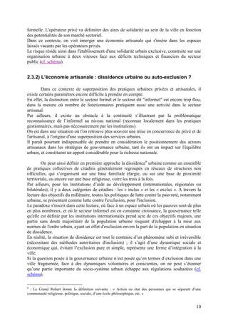 formelle. L'opérateur privé va délimiter des aires de solidarité au sein de la ville en fonction
des potentialités de son marché sectoriel.
Dans ce contexte, on voit émerger une économie artisanale qui s'insère dans les espaces
laissés vacants par les opérateurs privés.
Le risque réside ainsi dans l'établissement d'une solidarité urbain exclusive, construite sur une
organisation urbaine à deux vitesses face aux déficits techniques et financiers du secteur
public (cf. schéma).


2.3.2) L'économie artisanale : dissidence urbaine ou auto-exclusion ?

         Dans ce contexte de superposition des pratiques urbaines privées et artisanales, il
existe certains paramètres encore difficile à prendre en compte.
En effet, la distinction entre le secteur formel et le secteur dit "informel" est encore trop flou,
dans la mesure où nombre de fonctionnaires pratiquent aussi une activité dans le secteur
artisanal.
Par ailleurs, il existe un obstacle à la continuité s’illustrant par la problématique
reconnaissance de l’informel au niveau national (reconnue localement dans les pratiques
gestionnaires, mais pas nécessairement par les institutions).
On est dans une situation où l'on retrouve plus souvent une mise en concurrence du privé et de
l'artisanal, à l'origine d'une superposition des services urbains.
Il paraît pourtant indispensable de prendre en considération le positionnement des acteurs
artisanaux dans les stratégies de gouvernance urbaine, tant ils ont un impact sur l'équilibre
urbain, et constituent un apport considérable pour la richesse nationale.

         On peut ainsi définir en première approche la dissidence6 urbaine comme un ensemble
de pratiques collectives de citadins généralement regroupés en réseaux de structures non
officielles, qui s’organisent sur une base familiale élargie, ou sur une base de proximité
territoriale, ou encore sur une base religieuse, voire les trois à la fois.
Par ailleurs, pour les Institutions d’aide au développement (internationales, régionales ou
bilatérales), il y a deux catégories de citadins : les « inclus » et les « exclus ». A travers la
lecture des objectifs du millénaire, toutes les politiques de lutte contre la pauvreté, notamment
urbaine, se présentent comme lutte contre l'exclusion, pour l'inclusion.
Le paradoxe s'inscrit dans cette lecture, où face à un espace urbain où les pauvres sont de plus
en plus nombreux, et où le secteur informel est en constante croissance, la gouvernance telle
qu'elle est définie par les institutions internationales prend acte de ces objectifs majeurs, une
partie sans doute majoritaire de la population urbaine risquant d'échapper à la mise aux
normes de l'ordre urbain, ayant un effet d'exclusion envers la part de la population en situation
de dissidence.
En réalité, la situation de dissidence est tout le contraire d’un phénomène subi et irréversible
(nécessitant des méthodes autoritaires d'inclusion) ; il s’agit d’une dynamique sociale et
économique qui, évitant l’exclusion pure et simple, représente une forme d’intégration à la
ville.
Si la question posée à la gouvernance urbaine n’est posée qu’en termes d’exclusion dans une
ville fragmentée, face à des dynamiques volontaires et conscientes, on ne peut s’étonner
qu’une partie importante du socio-système urbain échappe aux régulations souhaitées (cf.
schéma).

6
  : Le Grand Robert donne la définition suivante : « Action ou état des personnes qui se séparent d’une
communauté religieuse, politique, sociale, d’une école philosophique, etc. »


                                                                                                    10
 