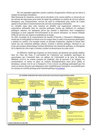 On voit cependant apparaître certains systèmes d'organisation urbaine qui ont réussi à
intégrer les pratiques dissidentes.
Dans beaucoup de situations, acteurs privés dissidents et les acteurs publics se retrouvent sur
des terrains de négociation pour tenter de régler des problèmes en matière de services urbains
(transports, eau, assainissement, services de santé et d’éducation) pour mettre de l‘ordre
spatial et fiscal dans le fonctionnement des activités économiques informelles.
Le véritable enjeu dans cette situation est d'établir une organisation collective, une
concertation informelle entre les autorités politiques locales qui établisses les stratégies
politiques urbaines, les opérateurs privés qui mettent à disposition leurs compétences
techniques et leurs capacités d'investissement et les acteurs artisanaux, en mesure d'élargir
l'offre de services aux espaces et populations en marge.
En effet, l'exemple de la restructuration du marché d’Anosibe à Tananarive (Madagascar),
menée par la municipalité en liaison avec les usagers dans le cadre d’un processus participatif,
a atténué les conflits. Cet exemple montre un pilotage d’opération, régulant le laisser faire
initial, par une institution publique urbaine, soumise à élection politique, illustrant le cas
d’une gouvernance démocratique incluant pleinement une dimension politique, et témoignant
de la capacité des élus à agir, à orienter, à porter un dessein pour un corps social.

        En définitive, plutôt que d’ignorer ces mouvements, qui prennent une grande ampleur
dans les villes des Suds, il conviendrait de s’intéresser aux modalités spécifiques de
gouvernance qui s’instaurent dans ces sphères de l’informalité et de prise de distance
délibérée vis-à-vis du contrat commun de citadinité, afin de parvenir à les intégrer, les
contractualiser, et mettre en place un système d'interpénétration entre privé, public et
dissidence, comme c'est le cas à Tananarive. C'est à travers un arbitrage participatif que l'on
serait en mesure d'assurer une adéquation entre rentabilité pour l'entreprise, accessibilité pour
les citoyens et contrôle politique pour l'autorité publique (cf schéma).




                                                                                              11
 
