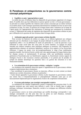 3) Paradoxes et antagonismes ou la gouvernance comme
concept polysémique

    • Equilibre ex-ante / appropriation ex-post
    La réalité des jeux d’influence dans les dispositifs de gouvernance appartient à la longue
durée. Il semble alors que leur élaboration ne puisse ignorer un état « d’avant gouvernance »
où prévalait un certain équilibre des relations entre acteurs concernés par un même territoire
et un même projet. Cette remarque questionne directement les modalités de mise en œuvre des
évaluations ex-ante. En outre, la question de la longue durée attire l’attention sur le temps de
l’après projet, de l’appropriation des réalisations et interroge par conséquent les évaluations
ex-post. L’élaboration des modes de régulation des dispositifs de gouvernance urbaine ne peut
pas s’affranchir de la question de leur existence dans la longue durée.

    • Antinomie approche projet / gouvernance urbaine durable
    Pour revisiter les batteries de critères en usage, on se réfèrera également aux critiques
adressées par les chercheurs à une logique de projet réduisant la portée des actions à des «
populations cibles » et à la définition de seuils (en particulier le « seuil de pauvreté ») qui
enferment le corps social dans des cases plus ou moins étanches. La logique de projet
introduit une relation complexe entre politiques publiques et territoires. Elle fragmente les
agglomérations urbaines en territoires éphémères, enclaves d’un capital et d’un savoir-faire
extérieurs. L’espace du projet n’est qu’exceptionnellement le siège d’une mobilisation
populaire durable. Son horizon borné se prête mal à des apprentissages de longue haleine dans
les champs sociaux et institutionnels. Il provoque enfin une prolifération normative,
génératrice d’incertitude pour ses bénéficiaires supposés et, fonctionnant comme support de
stratégies d’accès à des ressources externes ponctuelles, il ne permet pas de prendre en
compte de manière dynamique les questions liées à la gestion des structures et à leur
financement durable.

    • Les orientations de la gouvernance urbaine : endogène / exogène
    Les incidences des mutations observées quant à l’appréhension de la gouvernance urbaine
comporte implicitement deux orientations :
- l’une considérant la gouvernance (bonne ou mauvaise, efficace ou non) comme un donné
inhérent aux sociétés structurées, urbaines en particulier ;
- l’autre faisant apparaître la gouvernance urbaine et plus largement la gouvernance comme
une notion liée à l’internationalisation et principalement véhiculée (sans que ce soit
nécessairement dépréciatif) par les organisations d’aide et de coopération internationale.

    • Un terme polysémique, une stratégie conceptuelle évolutive
    La multiplicité des champs d’application comme l’originalité des processus dont il a été
question montrent que cette notion reste difficile à saisir. Elle se distille dans la sphère
politique, technique, économique, financière, sociale et se conjugue aux différentes échelles
territoriales.
La gouvernance couvre un terme polysémique qui semble davantage correspondre à une
stratégie conceptuelle car elle peut être tout ou partie un outil d'analyse, normatif,
idéologique, une utopie et s'appliquer à différentes échelles.




                                                                                             12
 