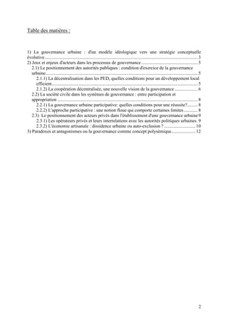 Table des matières :


1) La gouvernance urbaine : d'un modèle idéologique vers une stratégie conceptuelle
évolutive ..................................................................................................................................... 3
2) Jeux et enjeux d'acteurs dans les processus de gouvernance ................................................. 5
   2.1) Le positionnement des autorités publiques : condition d'exercice de la gouvernance
   urbaine .................................................................................................................................... 5
     2.1.1) La décentralisation dans les PED, quelles conditions pour un développement local
     efficient............................................................................................................................... 5
     2.1.2) La coopération décentralisée, une nouvelle vision de la gouvernance .................... 6
   2.2) La société civile dans les systèmes de gouvernance : entre participation et
   appropriation .......................................................................................................................... 8
     2.2.1) La gouvernance urbaine participative: quelles conditions pour une réussite?......... 8
     2.2.2) L'approche participative : une notion floue qui comporte certaines limites ............ 8
   2.3) Le positionnement des acteurs privés dans l'établissement d'une gouvernance urbaine 9
     2.3.1) Les opérateurs privés et leurs interrelations avec les autorités politiques urbaines. 9
     2.3.2) L'économie artisanale : dissidence urbaine ou auto-exclusion ? ........................... 10
3) Paradoxes et antagonismes ou la gouvernance comme concept polysémique..................... 12




                                                                                                                                               2
 