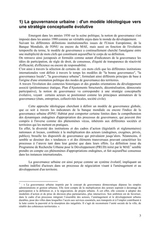 1) La gouvernance urbaine : d'un modèle idéologique vers
une stratégie conceptuelle évolutive
        Emergent dans les années 1930 sur la scène politique, la notion de gouvernance s'est
imposée dans les années 1980 comme un véritable enjeu dans le monde du développement.
Suivant les différentes définitions institutionnelles issues de l'Union Européenne, de la
Banque Mondiale, de l'ONU ou encore du MAE, mais aussi en fonction de l'évolution
temporelle du terme, le modèle de gouvernance a continuellement cherché l'amalgame entre
une multiplicité de mots clefs qui constituent aujourd'hui le corps de sa définition.
On retrouve ainsi juxtaposés et formulés comme autant d'indicateurs de la gouvernance les
idées de participation, de règle de droit, de consensus, d'équité de transparence de réactivité
d'efficacité, d'efficience ou encore de responsabilité.
C'est ainsi à travers la sélection de certains de ces mots clefs que les différentes institutions
internationales vont définir à travers le temps les modèles de "la bonne gouvernance", "la
gouvernance locale", "la gouvernance urbaine", formulant ainsi différents principes de base à
l'origine d'une orientation politique des modes de gouvernance des territoires.
A travers l'évolution des contextes historiques et des grandes orientations du développement
associé (prédominance étatique, Plan d'Ajustements Structurels, décentralisation, démocratie
participative), la notion de gouvernance va correspondre à une stratégie conceptuelle
évolutive, voyant certains acteurs se positionner comme les principaux animateurs de la
gouvernance (états, entreprises, collectivités locales, société civile).

         Cette approche idéologique cherchant à définir un modèle de gouvernance globale,
que ce soit à travers les indicateurs de la banque mondiale ou encore l'indice de la
gouvernance urbaine d'ONU Habitat peut comporter certaine limites dans la compréhension
des dynamiques endogènes d'appropriation des processus de gouvernance, qui peuvent être
compris à l'inverse comme des phénomènes vécus, inhérents aux différentes sociétés et
territoires qui les mettent en pratiques.
En effet, la diversité des institutions et des cadres d’action (législatifs et réglementaires)
nationaux et locaux, combinée à la multiplication des acteurs (endogènes, exogènes, privés,
publics), brouille les dispositifs de gouvernance qui prévalaient jusqu’alors. Néanmoins, il
semble se dessiner des « tendances » et des éléments transversaux pouvant caractériser les
processus à l’œuvre tant dans leur genèse que dans leurs effets. La définition issue du
Programme de Recherche Urbaine pour le Développement (PRUD) initié par le MAE1 semble
prendre en compte ces phénomènes d'appropriations endogènes, et fait aujourd'hui consensus
dans les instances internationales.

       La gouvernance urbaine est ainsi perçue comme un système évolutif, impliquant un
nombre indéfini d'acteurs dans un processus de négociation visant à l'aménagement et au
développement d'un territoire.



1
  : « La gouvernance urbaine inspirée par le concept de gouvernance démocratique dépasse les simples
administrations et gestion urbaines. Elle tient compte de la multiplication des acteurs aspirant à davantage de
participation à la définition et, à la négociation, de projets urbains. À cet effet, elle consiste à adopter des
modalités d’action et de prise de décision plus partenariales, plus interactives. Son ambition est de favoriser,
dans le cadre d’un processus intégrant l’ensemble des acteurs, l’aménagement et le développement urbains
durables, pour des villes dans lesquelles l’accès aux services essentiels, aux transports et à l’emploi contribuent à
la lutte contre la pauvreté et la résorption des inégalités. Il s’agit de reconstruire l’unité sociale de la ville, de
rétablir des cohérences territoriales. »


                                                                                                                    3
 