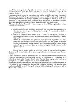 En effet, les acteurs présent au départ de processus ne sont pas toujours les mêmes identifiés à
l'issue du processus, pour des raisons d'éviction, de refus ou d'intégration : signe de son
caractère évolutif.
L'introduction de la notion de gouvernance, de manière simplifiée, entremêle 3 domaines
d'analyses, "le marché", "le gouvernement", "la société civile", avec lesquels on pourrait
établir un parallèle à travers les types d'acteurs, qu'ils soient privés, publics ou civils. C'est
ainsi dans ce découpage que nous aborderons notre analyse sur la gouvernance urbaine,
définissant le positionnement des différents acteurs impliqués dans ces systèmes.
Afin d'appréhender les dispositifs de gouvernances urbaines, différents paramètres doivent
ainsi être pris en compte :

   -   connaître précisément le découpage administratif d'un territoire et les responsabilités à
       chaque niveau dans la sphère public représente un enjeu clef de compréhension de la
       gouvernance urbaine.
   -   prendre en compte la participation locale, à travers la concertation, l'échange et
       l'implication des populations dans les phases de réflexion, afin d'identifier les besoins
       "à la base".
   -   Définir le positionnement des opérateurs privés (occupant aujourd'hui une place
       importante dans l'organisation urbaine des villes du sud) par rapport au système
       hybride sortant du cadre légal et normatif (trop communément définit comme secteur
       informel) qui se positionne dans les secteurs et espaces laissés vacants par les
       opérateurs privés.

        Dans ce travail nous tenterons de mettre en exergue la diversification des cadres
d'analyse et de compréhension de la gouvernance urbaine en fonction des types d'acteurs
impliqués.
C'est à travers cette approche typologique qu'il sera possible d'appréhender de manière plus
exhaustive les enjeux de la gouvernance dans ses différents espaces d'expressions, qu'ils
soient issus d'un cadre d'analyse formel, où à l'inverse d'une appropriation pratique du
concept, dans des sphères périphériques, en situation de dissidence.
Face à cette antinomie des approches (idéologique ou appropriée), est-il légitime d'imposer un
type unique de gouvernance pour tous les PED ? Peut-on considérer que la gouvernance
locale est applicable partout ? Dans quels contextes et à la suite de quels processus a-t-elle eu
des résultats positifs ?




                                                                                                4
 