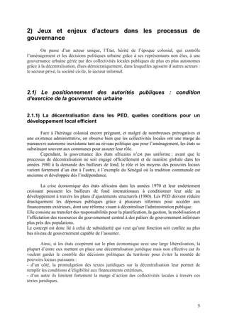 2) Jeux et enjeux d'acteurs dans les processus de
gouvernance
        On passe d’un acteur unique, l’Etat, hérité de l’époque colonial, qui contrôle
l’aménagement et les décisions politiques urbaine grâce à ses représentants non élus, à une
gouvernance urbaine gérée par des collectivités locales publiques de plus en plus autonomes
grâce à la décentralisation, élues démocratiquement, dans lesquelles agissent d’autres acteurs :
le secteur privé, la société civile, le secteur informel.



2.1) Le positionnement des autorités publiques : condition
d'exercice de la gouvernance urbaine


2.1.1) La décentralisation dans les PED, quelles conditions pour un
développement local efficient

        Face à l'héritage colonial encore prégnant, et malgré de nombreuses prérogatives et
une existence administrative, on observe bien que les collectivités locales ont une marge de
manœuvre autonome inexistante tant au niveau politique que pour l’aménagement, les états se
substituant souvent aux communes pour assurer leur rôle.
        Cependant, la gouvernance des états africains n’est pas uniforme : avant que le
processus de décentralisation ne soit engagé officiellement et de manière globale dans les
années 1980 à la demande des bailleurs de fond, le rôle et les moyens des pouvoirs locaux
varient fortement d’un état à l’autre, à l’exemple du Sénégal où la tradition communale est
ancienne et développée dès l’indépendance.

        La crise économique des états africains dans les années 1970 et leur endettement
croissant poussent les bailleurs de fond internationaux à conditionner leur aide au
développement à travers les plans d’ajustements structurels (1980). Les PED doivent réduire
drastiquement les dépenses publiques grâce à plusieurs réformes pour accéder aux
financements extérieurs, dont une réforme visant à décentraliser l'administration publique.
Elle consiste au transfert des responsabilités pour la planification, la gestion, la mobilisation et
l’affectation des ressources du gouvernement central à des paliers de gouvernement inférieurs
plus près des populations.
Le concept est donc lié à celui de subsidiarité qui veut qu’une fonction soit confiée au plus
bas niveau de gouvernement capable de l’assumer.

        Ainsi, si les états coopèrent sur le plan économique avec une large libéralisation, la
plupart d’entre eux mettent en place une décentralisation juridique mais non effective car ils
veulent garder le contrôle des décisions politiques du territoire pour éviter la montée de
pouvoirs locaux puissants :
- d’un côté, la promulgation des textes juridiques sur la décentralisation leur permet de
remplir les conditions d’éligibilité aux financements extérieurs,
- d’un autre ils limitent fortement la marge d’action des collectivités locales à travers ces
textes juridiques.




                                                                                                  5
 