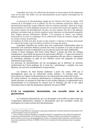 Cependant, peu à peu, les collectivités deviennent un acteur majeur du développement
local car les états vont tendre vers une décentralisation accrue toujours encouragée par les
bailleurs de fonds.

        Le processus de décentralisation engagé par les Nations Unis dans les années 1970
continue de se développer et de se diffuser sur tous les continents aujourd’hui. Même si la
décentralisation prend des visages différents selon les contextes nationaux, allant de la simple
déconcentration à la réelle délégation de pouvoirs, les collectivités locales sont appelées à être
des acteurs majeurs du développement. De plus, les états centraux font face à des dépenses
publiques croissantes dans les secteurs régaliens (santé, éducation, environnement) auxquelles
leurs budgets peuvent difficilement répondre. C’est pourquoi on observe une tendance
structurelle de ces états à se décharger sur les collectivités locales de certaines charges, dans
les secteurs sociaux en particulier.
Les bailleurs de fonds sont donc de plus en plus amenés à s’adresser et financer directement
les collectivités locales à qui ils confient la maîtrise d’ouvrage des projets.
        Cependant, l'équilibre des sociétés dans leurs organisations traditionnelles (dont les
hiérarchies sont clairement définies), pourrait être remis en question si la mise en place des
élus municipaux n'est pas en adéquation avec les pouvoirs locaux des chefs traditionnels.
Comme le faisait remarquer Jean Pierre Elong Mbassi2 à propos des Etats de l’Afrique
subsaharienne : pour établir des processus de gouvernance efficaces, « l’enjeu est d’arrimer la
construction institutionnelle des Etats au vécu des populations afin que celles-ci s’approprient
les institutions publiques en dépit de leur référence encore très prégnante au système
traditionnel de gouvernance. »
Les processus de décentralisation ont été accompagnés par la définition de territoires
juridictionnels de l’action publique. Or, il existe des « périmétrages » multiples tout aussi
légitimes, qui sont aussi consubstantiels à la gouvernance.

        Les bailleurs de fond désirent réellement à partir des années 1990 que le
développement passe par les collectivités locales urbaines ; ils orientent donc leurs
interventions sur l’appui à la décentralisation et au renforcement des collectivités locales.
Ils veulent renforcer les structures administratives et techniques des nouvelles collectivités
locales africaines, en assistant les Etats dans la mise en place législative et réglementaire de la
décentralisation et en fournissant les moyens pour la formation des élus et des cadres
municipaux dans le cadre des programmes régionaux tels que les PDM3.


2.1.2) La coopération                    décentralisée,           une      nouvelle         vision       de     la
gouvernance

       La Coopération Décentralisée, qui s’est développée et diversifiée en même temps que
l’organisation administrative française se décentralisait, peut être considérée comme une
prolongation sur le plan extérieur de la décentralisation.


2
  : Jean Pierre Elong Mbassi est un urbaniste camerounais, président de la branche africaine de l'association Cités
et Gouvernements Locaux Unis (CGLUA).
3
  : Créé en 1992 par la Banque Mondiale et coopération française, le programme a pour objectif la préparation,
l'exécution de décentralisation et de la déconcentration en Afrique de l'Ouest, pour renforcer les capacités en
gestion urbaine et couvre une aire géographique de 24 pays. Le principal acquis réside dans la structuration du
mouvement panafricain (Africités, CADDEL, CGLUA) et le maintien de la décentralisation dans les agendas
politiques.


                                                                                                                 6
 