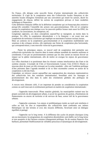 En France, elle désigne cette nouvelle forme d’action internationale des collectivités
territoriales. Il s’agit de la coopération entre des Collectivités locales françaises et des
autorités locales étrangères formalisée par une convention qui réunit les acteurs, décrit les
engagements de chacun, définit les actions de coopération prévues et leurs modalités
techniques et financières.
Cette définition française diffère de la définition européenne qui est beaucoup plus extensive
puisqu’elle considère l’ensemble des acteurs non gouvernementaux. Elle est ici comprise
comme la coopération non étatique avec les pouvoirs publics locaux mais aussi les ONG, les
syndicats, les associations, les entreprises, etc.
Longtemps opposées, ces deux conceptions aujourd’hui se rejoignent, au moins dans la
pratique. En effet, la coopération décentralisée « à la française » est avant tout une
coopération de territoires à territoires qui implique un maximum d’acteurs sociaux locaux.
Dans un contexte où la coopération gouvernementale et la coopération multilatérale sont
soumises à des critiques sévères, elle représente une forme de coopération plus horizontale,
qui correspond mieux, à une nouvelle vision de la gouvernance.

        Parmi les principaux enjeux, ce nouvel outil de coopération doit permettre aux
collectivités territoriales de s'inscrire dans la trame urbaine mondiale de manière uniforme et
coordonnée. C'est par un positionnement commun que les élus seront en mesure d'avoir un
impact sur la sphère internationale, afin de mettre en exergue les enjeux de gouvernance
urbaine.
Les villes cherchent à se positionner dans les réseaux comme interlocutrices des Etats et du
système onusien. L'exemple de Cités et Gouvernements Locaux Unis (CGLU) illustre ce
nouveau désir de jouer un rôle croissant sur la scène mondiale : elles ont l’ambition politique
d’être présentes dans l’agenda mondial et de se faire reconnaître comme un acteur de la
coopération à côté des Etats.
Cependant, on retrouve encore aujourd'hui une superposition des structures représentatives
des collectivités lors des sommets internationaux, brouillant ainsi les messages et
positionnement des élus dans le cadre des orientations globales des politiques de
développement.

A travers trois éléments clefs, il est important de prendre en considération la coopération
comme un outil innovant et extrêmement pertinent en matière de coopération internationale :

        - l'approche transversale. D'une manière générale, les municipalités traitent tous les
projets sectoriels du développement urbain, à savoir les questions de gestion, d'institutions de
financements ou encore de territoire et de services de base, acteur clef de la gouvernance
urbaine.

        - l'approche commune. Les enjeux et problématiques traités au nord sont similaires à
celles au sud, les élus et responsables des collectivités étant confrontés aux mêmes
thématiques sur des terrains et avec des moyens différents, favorisant ainsi un dialogue
équilibré et partagé.

        - l'approche sur le long terme. A la différence des cycles de projets classiques (cinq
ans au maximum), les programmes de coopération décentralisée sont établis sur le long terme
et non assujettis et des facteurs externes (changement politique, fin de soutien financier d'un
bailleur), permettant l'établissement de véritables processus et dynamiques de développement.




                                                                                              7
 