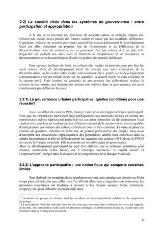 2.2) La société civile dans les systèmes de gouvernance : entre
participation et appropriation

        A la vue de la diversité des processus de décentralisation, la stratégie d'appui aux
collectivités locales devra pendre des formes variées et passer par des modalités différentes.
Cependant, celles-ci ne peuvent pas toutes aujourd'hui assurer pleinement le développement
local car elles dépendent en premier lieu de l'avancement et de l'efficience de la
décentralisation: dans de nombreux cas, ce processus n'est pas achevé et il est plus utile
d'apporter un soutient aux états dans le transfert de compétences et de ressources, la
déconcentration et la décentralisation fiscale, la gestion des recettes publiques.

        Pour certains bailleurs de fond, les collectivités locales ne peuvent donc pas être les
seuls acteurs clefs du développement local. Ici émerge une autre conception de la
décentralisation, où les collectivités locales sont court-circuitées, portée sur le développement
communautaire avec des projets basés sur les quartiers, la société civile, le tissu associatif et
le secteur privé. Mais comme les capacités de gouvernance des collectivités locales, la
réussite de ces projets, qui incluent des acteurs non publics dans la gouvernance, est aussi
conditionnée par différents facteurs.


2.2.1) La gouvernance urbaine participative: quelles conditions pour une
réussite?

       Ainsi, au début des années 1990, émerge l’idée d’un développement local participatif.
Bien que les populations participent déjà politiquement aux décisions locales en élisant des
représentants publics (démocratie participative), certaines approches du développement local
veulent aller plus loin en voulant que les différents réseaux de la société civile soient capables
d’entreprendre eux-mêmes des actions collectives pour le bien commun. La mise en place de
comités de quartiers, d'ateliers de réflexion, de gestion participative des projets, mais aussi
d'ouverture aux associations représentatives des populations semble faire consensus dans la
sphère internationale et elle est diffusée parmi les organisations comme UN-Habitat, le PNUD
ou encore la Banque mondiale. Elle représente un véritable enjeu de gouvernance.
Mais ce développement participatif ne peut être efficient que si certaines conditions sont
réunies, notamment celles basées sur 2 concepts essentiels : le capital social4 et
l’empowerment5, intégré dans le discours et les programmes de la Banque Mondiale.


2.2.2) L'approche participative : une notion floue qui comporte certaines
limites

        Tout d'abord, les stratégies de la population peuvent dans certains cas devenir au fil du
temps plus individuelles que collectives. Par affinité identitaire et organisation coutumière, les
personnes concernées ont tendance à recourir à des réseaux sociaux divers, informels,
religieux, etc. pour défendre un projet individuel.

4
  L’existence de groupes ou réseaux dont les membres ont un comportement solidaire et de coopération
réciproque
5
  La participation réelle des individus dans les décisions qui concernent leurs conditions de vie ce qui suppose,
d’une part, une participation réelle dans les processus politiques et administratifs locaux et, d’autre part, une
meilleure capacité d’intégration au marché.


                                                                                                               8
 