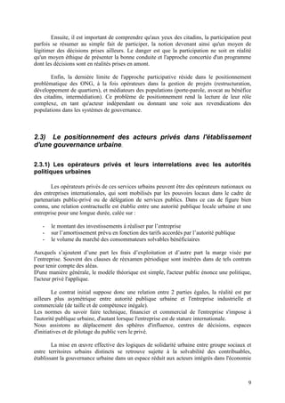 Ensuite, il est important de comprendre qu'aux yeux des citadins, la participation peut
parfois se résumer au simple fait de participer, la notion devenant ainsi qu'un moyen de
légitimer des décisions prises ailleurs. Le danger est que la participation ne soit en réalité
qu'un moyen éthique de présenter la bonne conduite et l'approche concertée d'un programme
dont les décisions sont en réalités prises en amont.

       Enfin, la dernière limite de l'approche participative réside dans le positionnement
problématique des ONG, à la fois opérateurs dans la gestion de projets (restructuration,
développement de quartiers), et médiateurs des populations (porte-parole, avocat au bénéfice
des citadins, intermédiation). Ce problème de positionnement rend la lecture de leur rôle
complexe, en tant qu'acteur indépendant ou donnant une voie aux revendications des
populations dans les systèmes de gouvernance.



2.3) Le positionnement des acteurs privés dans l'établissement
d'une gouvernance urbaine.

2.3.1) Les opérateurs privés et leurs interrelations avec les autorités
politiques urbaines

       Les opérateurs privés de ces services urbains peuvent être des opérateurs nationaux ou
des entreprises internationales, qui sont mobilisés par les pouvoirs locaux dans le cadre de
partenariats public-privé ou de délégation de services publics. Dans ce cas de figure bien
connu, une relation contractuelle est établie entre une autorité publique locale urbaine et une
entreprise pour une longue durée, calée sur :

   -   le montant des investissements à réaliser par l’entreprise
   -   sur l’amortissement prévu en fonction des tarifs accordés par l’autorité publique
   -   le volume du marché des consommateurs solvables bénéficiaires

Auxquels s’ajoutent d’une part les frais d’exploitation et d’autre part la marge visée par
l’entreprise. Souvent des clauses de réexamen périodique sont insérées dans de tels contrats
pour tenir compte des aléas.
D'une manière générale, le modèle théorique est simple, l'acteur public énonce une politique,
l'acteur privé l'applique.

         Le contrat initial suppose donc une relation entre 2 parties égales, la réalité est par
ailleurs plus asymétrique entre autorité publique urbaine et l'entreprise industrielle et
commerciale (de taille et de compétence inégale).
Les normes du savoir faire technique, financier et commercial de l'entreprise s'impose à
l'autorité publique urbaine, d'autant lorsque l'entreprise est de stature internationale.
Nous assistons au déplacement des sphères d'influence, centres de décisions, espaces
d'initiatives et de pilotage du public vers le privé.

        La mise en œuvre effective des logiques de solidarité urbaine entre groupe sociaux et
entre territoires urbains distincts se retrouve sujette à la solvabilité des contribuables,
établissant la gouvernance urbaine dans un espace réduit aux acteurs intégrés dans l'économie



                                                                                              9
 