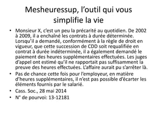 Mesheuressup, l’outil qui vous
simplifie la vie
• Monsieur X, c’est un peu la précarité au quotidien. De 2002
à 2009, il a enchaîné les contrats à durée déterminée.
Lorsqu’il a demandé, conformément à la règle de droit en
vigueur, que cette succession de CDD soit requalifiée en
contrat à durée indéterminée, il a également demandé le
paiement des heures supplémentaires effectuées. Les juges
d’appel ont estimé qu’il ne rapportait pas suffisamment la
preuve des heures effectuées. L’affaire aurait pu s’arrêter là.
• Pas de chance cette fois pour l’employeur, en matière
d’heures supplémentaires, il n’est pas possible d’écarter les
éléments fournis par le salarié.
• Cass. Soc., 28 mai 2014
• N° de pourvoi: 13-12181
 