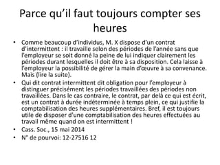 Parce qu’il faut toujours compter ses
heures
• Comme beaucoup d’individus, M. X dispose d’un contrat
d’intermittent : il travaille selon des périodes de l’année sans que
l’employeur se soit donné la peine de lui indiquer clairement les
périodes durant lesquelles il doit être à sa disposition. Cela laisse à
l’employeur la possibilité de gérer la main d’œuvre à sa convenance.
Mais (lire la suite).
• Qui dit contrat intermittent dit obligation pour l’employeur à
distinguer précisément les périodes travaillées des périodes non
travaillées. Dans le cas contraire, le contrat, par delà ce qui est écrit,
est un contrat à durée indéterminée à temps plein, ce qui justifie la
comptabilisation des heures supplémentaires. Bref, il est toujours
utile de disposer d’une comptabilisation des heures effectuées au
travail même quand on est intermittent !
• Cass. Soc., 15 mai 2014
• N° de pourvoi: 12-27516 12
 