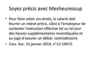Soyez précis avec Mesheuressup
• Pour faire valoir ses droits, le salarié doit
fournir un relevé précis. Libre à l'employeur de
contester l'exécution effective tel ou tel jour
des heures supplémentaires revendiquées et
au juge d'assurer un débat contradictoire.
• Cass. Soc. 15 janvier 2014, n°12-19472.
 