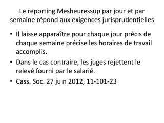 Le reporting Mesheuressup par jour et par
semaine répond aux exigences jurisprudentielles
• Il laisse apparaître pour chaque jour précis de
chaque semaine précise les horaires de travail
accomplis.
• Dans le cas contraire, les juges rejettent le
relevé fourni par le salarié.
• Cass. Soc. 27 juin 2012, 11-101-23
 
