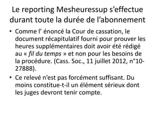 Le reporting Mesheuressup s’effectue
durant toute la durée de l’abonnement
• Comme l’ énoncé la Cour de cassation, le
document récapitulatif fourni pour prouver les
heures supplémentaires doit avoir été rédigé
au « fil du temps » et non pour les besoins de
la procédure. (Cass. Soc., 11 juillet 2012, n°10-
27888).
• Ce relevé n’est pas forcément suffisant. Du
moins constitue-t-il un élément sérieux dont
les juges devront tenir compte.
 