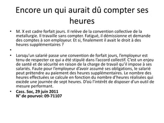 Encore un qui aurait dû compter ses
heures
• M. X est cadre forfait jours. Il relève de la convention collective de la
metallurgie. Il travaille sans compter. Fatigué, il démissionne et demande
des comptes à son employeur. Et si, finalement il avait le droit à des
heures supplémentaires ?
•
• Lorsqu’un salarié passe une convention de forfait jours, l’employeur est
tenu de respecter ce qui a été stipulé dans l’accord collectif. C’est un enjeu
de santé et de sécurité en raison de la charge de travail qu’il impose à ses
salariés. Faute pour l’employeur d’avoir assumé ses obligations, le salarié
peut prétendre au paiement des heures supplémentaires. Le nombre des
heures effectuées se calcule en fonction du nombre d’heures réalisées qui
excède une journée de sept heures. D’où l’intérêt de disposer d’un outil de
mesure performant.
• Cass. Soc, 29 juin 2011
N° de pourvoi: 09-71107
 