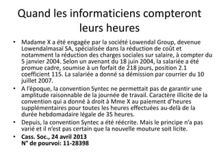 Quand les informaticiens compteront
leurs heures
• Madame X a été engagée par la société Lowendal Group, devenue
Lowendalmasaï SA, spécialisée dans la réduction de coût et
notamment la réduction des charges sociales sur salaire, à compter du
5 janvier 2004. Selon un avenant du 18 juin 2004, la salariée a été
promue cadre, soumise à un forfait de 218 jours, position 2.1
coefficient 115. La salariée a donné sa démission par courrier du 10
juillet 2007.
• A l’époque, la convention Syntec ne permettait pas de garantir une
amplitude raisonnable de la journée de travail. Caractère illicite de la
convention qui a donné à droit à Mme X au paiement d’heures
supplémentaires pour toutes les heures effectuées au-delà de la
durée hebdomadaire légale de 35 heures.
• Depuis, la convention Syntec a été réécrite. Mais le principe n’a pas
varié et il n’est pas certain que la nouvelle mouture soit licite.
• Cass. Soc., 24 avril 2013
N° de pourvoi: 11-28398
 