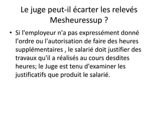 Le juge peut-il écarter les relevés
Mesheuressup ?
• Si l'employeur n'a pas expressément donné
l'ordre ou l'autorisation de faire des heures
supplémentaires , le salarié doit justifier des
travaux qu'il a réalisés au cours desdites
heures; le Juge est tenu d'examiner les
justificatifs que produit le salarié.
 