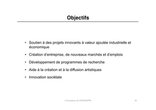 Objectifs"



•  Soutien à des projets innovants à valeur ajoutée industrielle et
   économique

•  Création d’entreprise, de nouveaux marchés et d’emplois

•  Développement de programmes de recherche

•  Aide à la création et à la diffusion artistiques

•  Innovation sociétale	
  




                              L'incubateur	
  du	
  CENTQUATRE	
      10	
  
 