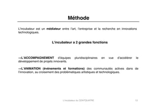 Méthode"
L'incubateur est un médiateur entre lʼart, lʼentreprise et la recherche en innovations
technologiques."


                        L'incubateur a 2 grandes fonctions"



⇒ LʼACCOMPAGNEMENT dʼéquipes              pluridisciplinaires   en   vue   dʼaccélérer   le
développement de projets innovants."

⇒ LʼANIMATION (événements et formations) des communautés actives dans de
lʼinnovation, au croisement des problématiques artistiques et technologiques."




                                L'incubateur du CENTQUATRE"                              13"
 