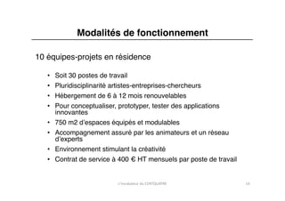 Modalités de fonctionnement"

10 équipes-projets en résidence "

   •    Soit 30 postes de travail"
   •    Pluridisciplinarité artistes-entreprises-chercheurs"
   •    Hébergement de 6 à 12 mois renouvelables"
   •    Pour conceptualiser, prototyper, tester des applications
        innovantes"
   •    750 m2 dʼespaces équipés et modulables"
   •    Accompagnement assuré par les animateurs et un réseau
        dʼexperts"
   •    Environnement stimulant la créativité "
   •    Contrat de service à 400 € HT mensuels par poste de travail"


                            L'incubateur	
  du	
  CENTQUATRE	
         14	
  
 