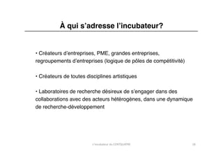 À qui sʼadresse lʼincubateur?"


• Créateurs dʼentreprises, PME, grandes entreprises, "
regroupements dʼentreprises (logique de pôles de compétitivité)"

• Créateurs de toutes disciplines artistiques"

• Laboratoires de recherche désireux de sʼengager dans des "
collaborations avec des acteurs hétérogènes, dans une dynamique "
de recherche-développement"




                         L'incubateur	
  du	
  CENTQUATRE	
        18	
  
 