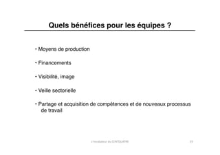Quels bénéﬁces pour les équipes ? "


• Moyens de production"

• Financements "

• Visibilité, image"

• Veille sectorielle"

• Partage et acquisition de compétences et de nouveaux processus
   de travail"




                          L'incubateur	
  du	
  CENTQUATRE	
     19	
  
 