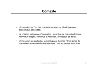 Contexte"



•  L’innovation est l’un des premiers vecteurs du développement
   économique et sociétal.

•  La création est source d’innovation : invention de nouvelles formes,
   nouveaux usages, contenus et matériels, processus de travail.

•  L’innovation, en particulier technologique, favorise l’émergence de
   nouvelles formes de création artistique, dans toutes les disciplines.	
  




                            L'incubateur	
  du	
  CENTQUATRE	
                 2	
  
 