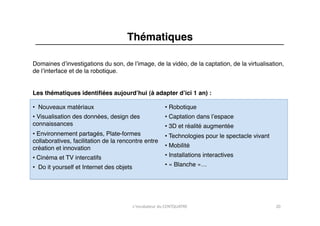 Thématiques"

Domaines dʼinvestigations du son, de lʼimage, de la vidéo, de la captation, de la virtualisation,
de lʼinterface et de la robotique."


Les thématiques identiﬁées aujourdʼhui (à adapter dʼici 1 an) :"

•  Nouveaux matériaux"                                         •  Robotique"
•  Visualisation des données, design des                       •  Captation dans lʼespace"
connaissances"                                                 •  3D et réalité augmentée"
•  Environnement partagés, Plate-formes                        •  Technologies pour le spectacle vivant"
collaboratives, facilitation de la rencontre entre
création et innovation"                                        •  Mobilité"

•  Cinéma et TV intercatifs"                                   •  Installations interactives"

•  Do it yourself et Internet des objets                       •  « Blanche »…"




                                           L'incubateur	
  du	
  CENTQUATRE	
                              20	
  
 