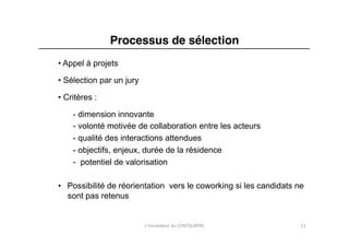 Processus de sélection"
• Appel à projets

• Sélection par un jury

• Critères :

    - dimension innovante
    - volonté motivée de collaboration entre les acteurs
    - qualité des interactions attendues
    - objectifs, enjeux, durée de la résidence
    -  potentiel de valorisation

•  Possibilité de réorientation vers le coworking si les candidats ne
   sont pas retenus


                          L'incubateur	
  du	
  CENTQUATRE	
        21	
  
 