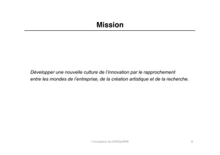 Mission"




Développer une nouvelle culture de l’innovation par le rapprochement
entre les mondes de l’entreprise, de la création artistique et de la recherche.	
  




                               L'incubateur	
  du	
  CENTQUATRE	
                     8	
  
 