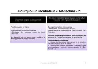 Pourquoi un incubateur « Art-techno »?"
                                                              Des expériences étrangères réussies + une culture
     Un contexte propice au changement"                             française = les ingrédients du succès"



Pour lʼinnovation en France "                                Des expérimentations intéressantes"
                                                             ⇒ HEXAGRAM, lʼinvestissement québécois "
⇒ Capitaliser sur la révolution numérique "                  ⇒ Le MIT Média lab, Le Medialab del Prado, V2 Media Lab à
⇒ Développer des nouveaux modes de             travail       Rotterdam, "
collaboratifs"
                                                             Exemples probants de lʼinnovation par le croisement des
Un dispositif mis en œuvre pour accélérer le                 domaines de lʼart, de lʼentreprise et de la recherche"
développement de projets innovants"
                                                             Un contexte français favorable"
                                                             ⇒  Réseau de laboratoires, dʼentreprises et de structures
                                                             culturelles impliqués en Ile de France"
                                                             ⇒  Communautés créatives émergentes (Collectifs dʼartistes,
                                                             communautés de «  hackers  », les communautés du «  Do it
                                                             Yourself »…)"




                                              L'incubateur	
  du	
  CENTQUATRE	
                                      9	
  
 