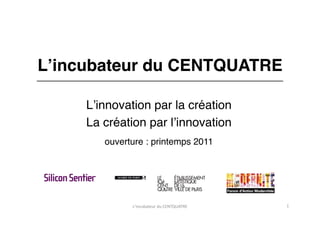Lʼincubateur du CENTQUATRE"

     Lʼinnovation par la création"
     La création par lʼinnovation"
        ouverture : printemps 2011"




              L'incubateur	
  du	
  CENTQUATRE	
     1	
  
 