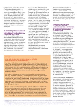 4. L’employeur est alerté automatiquement en cas d’absence de mouvements, à une date située à mi-chemin entre la date de création de l’offre et la date de premier suivi convenue avec l’employeur lors du recueil de l’offre. 
5. Vérification qui consiste à valider, parmi les candidatures reçues, la concordance des compétences, des qualifications, de l’expérience et/ou de la formation avec ce qui est requis par l’employeur. 
6. Valorisation qui prend en compte, au-delà des pré-requis, des critères complémentaires du recrutement et de leur priorisation (ex maitrise d’une langue ou d’un logiciel). 
7. Evaluation : sélection objectivée d’une ou plusieurs candidatures correspondant aux critères négociés de l’offre en s’appuyant sur l’un des outils d’évaluation (Méthode de Recrutement par Simulation, Evaluation en Milieu de Travail Préalable au Recrutement, Evaluation des Capacités et des Compétences Professionnelles). 
Symétriquement, le choix de la modalité « accompagnement » est retenu si le conseiller considère que l’employeur ne dispose pas en interne d’un service « RH » adéquat (cité par 65% des conseillers), si la taille de l’établissement l’exige (34% des conseillers), s’il s’agit d’un premier recrutement dont il faut assurer la réussite pour fidéliser l’employeur, ou si l’embauche va nécessiter un ajustement du profil des demandeurs d’emploi compatible avec les délais de recrutement souhaités par l’employeur. 
LES SERVICES DÉLIVRÉS DANS LE CADRE DE LA MODALITÉ « APPUI » PORTENT ESSENTIELLEMENT SUR LA VALIDATION ET LA DIFFUSION DE L’OFFRE 
Les offres en modalité « appui » sont généralement traitées par le « service entreprise » de l’agence. Les observations effectuées montrent qu’elles mobilisent essentiellement un travail de formalisation et de validation de l’offre ainsi qu’une proposition de modalité de diffusion de l’offre (diffusion de l’offre avec l’enseigne et les coordonnées du recruteur, avec l’enseigne seule ou de façon anonyme). 
Le suivi des offres et des événements qui s’y rapportent dépendent de l’accord passé avec l’employeur avec lequel le conseiller fixe une échéance au terme de laquelle l’offre devrait être pourvue et le contrat de travail signé. En cas d’absence de mouvements sur l’offre (aucune candidature de demandeur d’emploi), un courrier d’alerte est adressé au recruteur et le conseiller au « service entreprise » peut visualiser cette alerte 4. Les observations réalisées témoignent du fait que, dans certaines agences, ces alertes sont l’occasion pour les conseillers de procéder à une recherche de candidats (via l’outil SDR), voire de reprendre contact avec les employeurs et de leur proposer d’autres services. Mais cette situation est rare et il faut également souligner que la clôture des offres en « appui » s’effectue de façon automatique 8 jours après envoi d’un courrier à l’employeur, au terme prévu du processus de recrutement, si ce courrier est resté sans réponse. 
Ceci allège le travail du conseiller mais comporte un risque réel de désinvestissement dans la relation aux entreprises. 
Ainsi, la majorité des conseillers et managers rencontrés émettent des réserves sur l’efficacité de la modalité « appui » qui, si elle n’est pas mobilisée à bon escient et couplée avec un suivi effectif des offres, pourrait être à l’origine d’une perte de lien avec les entreprises et parfois de renoncement de leur part à faire appel à Pôle emploi. 
LES SERVICES DÉLIVRÉS DANS LE CADRE DE LA MODALITÉ « ACCOMPAGNEMENT » COMPORTENT UNE VALEUR AJOUTÉE SIGNIFICATIVE 
ET MOBILISENT PRINCIPALEMENT 
LA PRÉSÉLECTION 
Les services délivrés dans le cadre de la modalité « accompagnement » sont en principe du ressort du conseiller correspondant de l’offre, responsable de la cohérence de l’ensemble des actions menées auprès de l’employeur, de la création/négociation de l’offre à sa clôture et son bilan. Les observations menées montrent que cette règle reste majoritaire. 
Le service le plus mobilisé dans le cadre 
de la modalité « accompagnement » 
est la présélection de candidats pour 
le compte de l’employeur, réalisée en fonction des critères convenus avec lui. 
Le plus souvent, cette présélection 
s’opère selon un principe de simple « vérification 5 » des profils de candidats proposés au recruteur au regard de ces critères (95% des conseillers déclarent recourir à cette méthode). En revanche, les approches plus sophistiquées de la présélection sont moins souvent mobilisées. C’est le cas des formes de présélection fondées sur la « valorisation 6» et « l’évaluation 7» qui, selon les conseillers, sont utilisées respectivement par 49% 
et 32% d’entre eux. 
Des pratiques observées de préselection dans le cadre de la vérification, recouvrent des situations différentes : certains conseillers se limitent à transmettre les premières candidatures reçues susceptibles de satisfaire l’employeur sans toutes les analyser avec attention. D’autres, vont procéder à une analyse plus poussée des candidatures et parfois retenir les profils les plus proches des exigences des employeurs ou, à l’inverse, promouvoir les candidatures de demandeurs d’emploi a priori plus éloignés de la cible. 
4 
ENCADRÉ 1 
L’EXPÉRIMENTATION DE CONSEILLERS DÉDIÉS 
À LA RELATION AUX ENTREPRISES 
Pour répondre à l’ambition de mobilisation de l’offre de services aux employeurs au bénéfice des demandeurs d’emploi, une expérimentation a été mise en oeuvre entre juillet 2013 et mars 2014, dans le cadre du plan stratégique « Pôle emploi 2015 ». Cette expérimentation porte sur la mise à disposition de conseillers affectés en agence à la relation avec les entreprises. De plus, la spécialisation des conseillers sur l’entreprise, induit, de facto, la spécialisation d’autres conseillers sur l’accompagnement des demandeurs d’emploi. 
Cinq régions et neuf agences ont expérimenté deux scénarii entre juillet 2013 et mars 2014 : le premier scenario ou « équipe composite » prévoit des agents dédiés à la relation aux entreprises, répartis au sein de toutes les équipes de l’agence et formant avec les agents dédiés à la relation avec les demandeurs d’emploi des équipes « composites ». Dans le second scenario ou « équipe dédiée », les agents affectés à la relation avec les entreprises sont regroupés au sein d’une seule équipe et les agents dédiés à la relation avec les demandeurs d’emploi sont regroupés au sein de la ou des autre(s) équipes de l’agence. 
Plusieurs indices concordants témoignent en faveur de l’efficience et de l’efficacité de cette nouvelle organisation : progression du taux de transformation des mises en relation en embauche pour les offres en accompagnement dans les agences expérimentatrices, meilleur ciblage des profils de demandeurs d’emploi, réduction accrue des délais de satisfaction. Cette évolution traduit bien les changements de pratiques visées par l’expérimentation : les conseillers sont en capacité de proposer, voire d’accompagner des candidatures mieux adaptées aux besoins des employeurs.  