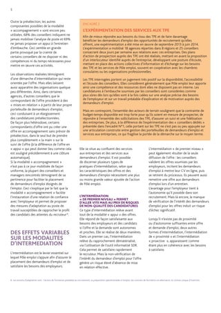 8. Les actions d’adaptation sont : l’action de formation préalable au recrutement, la préparation opérationnelle à l’emploi, les contrats de formation en alternance, le contrat unique d’insertion. 
Outre la présélection, les autres composantes possibles de la modalité « accompagnement » sont encore peu utilisées. 68% des conseillers indiquent ne jamais mobiliser l’analyse de poste et 69% 
ne jamais proposer un appui à l’entretien d’embauche. Ceci semble en grande partie provoqué par la crainte de certains conseillers de ne disposer ni des compétences ni du temps nécessaires pour mettre en oeuvre ces activités. 
Les observations réalisées témoignent d’une démarche d’intermédiation qui reste orientée par l’offre. Mais elles laissent aussi apparaître des organisations quelque peu différentes. Ainsi, dans certaines agences, d’autres conseillers que le correspondant de l’offre procèdent à des « mises en relation » à partir de leur propre portefeuille de demandeurs d’emploi, ceci conduisant à un élargissement des candidatures présélectionnées. De façon plus hétérodoxe, certains correspondants d’offre ont pu créer une offre en accompagnement sans prévoir de présélection, dans le seul but de prendre plus complètement « la main » sur le suivi de l’offre (à la différence de l’offre en « appui » qui peut donner lieu comme cela est souligné précédemment à une clôture automatique). 
Si la modalité « accompagnement » n’est pas à ce jour mobilisée de façon uniforme, la plupart des conseillers et managers rencontrés témoignent de sa pertinence pour faciliter le placement de demandeurs d’emploi éloignés de l’emploi. Ceci s’explique par le fait que la modalité « accompagnement » facilite l’instauration d’une relation de confiance avec l’employeur et permet de proposer des mesures d’adaptation au poste de travail susceptibles de rapprocher le profil des candidats des attentes du recruteur 8. 
DES EFFETS VARIABLES SUR LES MODALITES D’INTERMEDIATION 
L’intermédiation est le levier essentiel sur lequel Pôle emploi s’appuie afin d’assurer le placement des demandeurs d’emploi et de satisfaire les besoins des employeurs. 
Elle se situe au confluent des services 
aux entreprises et des services aux demandeurs d’emploi. Il est possible de discerner plusieurs types de pratiques d‘intermédiation, selon que les caractéristiques des offres et des demandeurs d’emploi nécessitent une plus ou moins grande valeur ajoutée de l’action de Pôle emploi. 
L’INTERMÉDIATION 
« DE PREMIER NIVEAU » PERMET 
D’ALLER VITE MAIS AU PRIX DE RISQUES 
DE NON-QUALITÉ DES CANDIDATURES 
Ce type d’intermédiation relève avant 
tout de la modalité « appui » des offres. Elle répond de façon satisfaisante aux besoins des employeurs et des candidats 
si l’offre et la demande sont autonomes 
et proches. Elle se réalise de deux manières. 
Dans un premier cas, l’intermédiation relève du rapprochement dématérialisé, via l’utilisation de l’outil informatisé SDR. Cela permet de satisfaire rapidement le recruteur. Mais la non-vérification de l’intérêt du demandeur d’emploi pour l’offre génère un risque élevé d’absence de mise en relation effective. 
L’intermédiation « de premier niveau » peut également résulter de la seule diffusion de l’offre : les conseillers 
valident les offres soumises par les employeurs, incitent les demandeurs d’emploi à mettre leur CV en ligne, puis se retirent du processus. Ils peuvent aussi remettre une offre aux demandeurs d’emploi lors d’un entretien. 
L’avantage pour l’employeur tient à l’autonomie qu’il possède dans son recrutement. Mais là encore, le manque de vérification de l’intérêt des demandeurs d’emploi pour les offres induit un risque d’échec significatif. 
Lorsqu’il n’existe pas de proximité 
ou d’autonomie suffisantes entre offre et demande d’emploi, deux autres formes d’intermédiation, l’intermédiation de « proximité » et l’intermédiation « proactive », apparaissent comme 
étant plus en cohérence avec les besoins 
à satisfaire. 
5 
ENCADRÉ 2 
L’EXPÉRIMENTATION DES SERVICES AUX TPE 
Afin de mieux répondre aux besoins du tissu des TPE et de faire davantage bénéficier les demandeurs d’emploi des opportunités de recrutement qu’elles offrent, une expérimentation a été mise en oeuvre de septembre 2013 à juin 2014. L’expérimentation a mobilisé 18 agences réparties dans 8 régions et 25 conseillers consacrant deux jours par semaine aux relations avec ces entreprises. Des plans d’action de prospection auprès des TPE ont été réalisés, mettant en avant la proposition d’un interlocuteur identifié auprès de l’entreprise, développant une posture d’écoute, mettant en place des actions collectives d’information et d’échange sur les besoins des TPE et les services de Pôle emploi, souvent en coopération avec les chambres consulaires ou les organisations professionnelles. 
Les TPE interrogées portent un jugement très positif sur la disponibilité, l‘accessibilité et l’écoute des conseillers. Elles considèrent généralement que Pôle emploi leur apporte ainsi une compétence et des ressources dont elles ne disposent pas en interne. Les candidatures à l’embauche soumises par les conseillers sont considérées comme plus sûres dès lors qu’elles sont à la fois calées sur une analyse précise des besoins de l’employeur et sur un travail préalable d’explication et de motivation auprès des demandeurs d’emploi. 
Mais en contrepoint, l’ensemble des acteurs de terrain soulignent que la contrainte de budget-temps disponible est trop forte pour qu’ils soient en mesure de prospecter, de répondre à l’ensemble des sollicitations des TPE, d’assurer un suivi et une fidélisation des entreprises. De plus, à la différence de l’expérimentation des « conseillers dédiés » présentée dans l’encadré N°1, celle portant sur les TPE ne s’est pas ou peu appuyée sur une articulation construite entre gestion des portefeuilles de demandeurs d’emploi et services aux entreprises, ce qui fragilise la portée de la démarche sur le moyen terme.  