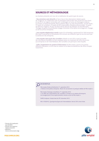 POLE-EMPLOI.ORG 
• Directeur de la publication : 
Jean BASSÈRES 
• Directeur de la rédaction : 
Stéphane DUCATEZ 
• Réalisation : 
Service communication siège 
ISSN 2274-4126 
SOURCES ET MÉTHODOLOGIE 
Les résultats présentés sont issus de la mobilisation de quatre types de sources. 
- Des entretiens semi-directifs en face à face et des observations réalisés auprès 
de 14 agences, en collaboration avec le prestataire externe Plein-Sens durant les mois d’avril 
et mai 2014. Les régions concernées sont : la Bretagne, le Centre, la Champagne-Ardenne, 
la Lorraine, la Haute-Normandie, PACA et Rhône-Alpes. Au total, 94 entretiens ont été menés : 
57 auprès de conseillers, 23 auprès de REP (responsables d’équipe professionnelle), 14 auprès 
de directeurs d’agence. De plus 34 observations directes de pratiques ont été effectuées : 
19 plages de gestion de portefeuille, 6 plages d’entretien d’inscription et de diagnostic, 9 plages 
au sein du service entreprises. 
- Une enquête téléphonique menée auprès d’un échantillon représentatif de 1500 entreprises. 
Elle visait à caractériser la connaissance et le recours aux différents types de services ainsi que 
la satisfaction des entreprises. 
- Une enquête web auprès des conseillers réalisée en avril 2014, visant à recueillir 
des informations factuelles sur leurs pratiques autour du traitement de l’offre de services 
aux entreprises et de l’intermédiation. 852 conseillers ont participé à cette enquête. 
- Enfin, l’exploitation du système d’information de Pôle emploi a permis de produire 
différents indicateurs, sur les mises en relation et les délais de satisfaction des offres d’emploi 
notamment. 
EN SAVOIR PLUS 
Pôle emploi, Études et Recherche n°1, septembre 2014 
« Petites et très petites entreprises : Besoin de recrutement et pratiques dédiées de Pôle emploi ». 
Pôle emploi, Éclairages et Synthèses n°7, septembre 2014 
« Les effets de la spécialisation des conseillers à l’emploi sur la relation àl’entreprise. 
Les enseignements d’une expérimentation menée au sein de Pôle emploi ». 
DARES Analyses, L’emploi dans les TPE, décembre 2012 
IRES n°0202012, Typologie des figures de l’intermédiation, février 2014, Anne Fretel. 
8 
