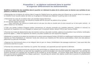 Proposition 1 : se déplacer autrement dans le quartier
et organiser différemment les stationnements
Redéfinir la hiérarchie des mobilités dans le quartier en réduisant la place de la voiture pour en donner aux cyclistes et aux
piétons à l’intérieur du quartier.
• Désengorger les circulations de voitures liées à l’usage de l’hôpital-Sud et au parking relais de la Poterie par un accès direct à la rocade et
la créeation d’une nouvelle station de métro sur le garage de Chantepie pour déplacer le parking relais à cet endroit.
• Hiérarchiser les voies de circulation selon une première logique Nord-Sud
	 - deux voies, dont une pour les voitures en double sens et une pour les piétons et les cyclistes
et une seconde logique Est-ouest
	 - deux voies pour les voitures en double sens et une pour les vélos en double sens (le plus souvent sur le terre-plein central) ; le
piéton restant sur les trottoirs.
• Créer une rambla (création d’espaces publics commerciaux et culturels connectés aux mobilités piétonnes, cyclistes et voitures) du
boulevard de Yougoslavie à la rue d’Espagne en passant par le boulevard Volclair (devant STM) et par l’avenue d’Italie.
• Favoriser les modes de déplacements doux de manière continue, sécurisée (cyclistes, piétons) et accessibles à tous (enfants, handicapés,
personnes âgées...). Relier les segments de trottoirs, de pistes cyclables qui sont aujourd’hui disjoints.
• Redessiner un quartier où le piéton est prioritaire et la voiture moins présente limitée à 30 KM/H en redéfinissant notamment les circulations
internes aux îlots d’habitations en réservant l’accès des voitures aux résidents de l’îlot (bornes escamotables) créant ainsi des plateaux
piétonniers au pied des immeubles.
• Repenser les cheminements doux en les intégrant dans le parc en réseau (réhabilitation des passages souterrains ) mais aussi dans des
connexions externes à ce parc.
• Favoriser les connexions avec l’extérieur du quartier. Par exemple, une passerelle pourrait rejoindre la Bintinais.
																
• Repenser la place du stationnement des voitures et des camionnettes en intégrant dans la réflexion les points noirs constatés : proposition
de parkings silo aux carrefours ou dans des lieux adaptés aux points de blocages (voir document détaillé du diagnostic). Les parkings silo
seraient composés d’un passage pour les piétons et les cyclistes au rez-de-chaussée . Un premier étage serait réservé aux fourgonnettes
alors que les voitures accèderaient aux étages supérieurs. Ces parkings silo seraient des repères visuels dans le quartier et présenteraient
un aspect arboré et végétalisé.
4
 